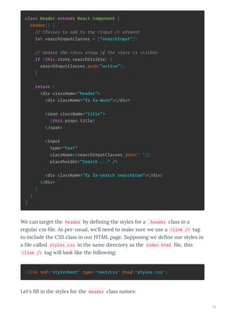 class Header extends React.Component {
render() {
// Classes to add to the <input /> element
let searchInputClasses = ["searchInput"];
// Update the class array if the state is visible
if (this.state.searchVisible) {
searchInputClasses.push("active");
}
return (
<div className="header">
<div className="fa fa-more"></div>
<span className="title">
{this.props.title}
</span>
<input
type="text"
className={searchInputClasses.join(' ')}
placeholder="Search ..." />
<div className="fa fa-search searchIcon"></div>
</div>
)
}
}
We can ta get the header b de ning the st les fo a .header class in a
egula css le. As pe -usual, e'll need to make su e e use a <link /> tag
to include the CSS class in ou HTML page. Supposing e de ne ou st les in
a le called styles.css in the same di ecto as the index.html le, this
<link /> tag ill look like the follo ing:
<link rel="stylesheet" type="text/css" href="styles.css">
Let's ll in the st les fo the Header class names:
75
 