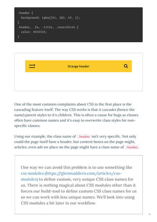 .header {
background: rgba(251, 202, 43, 1);
}
.header, .fa, .title, .searchIcon {
color: #333333;
}
One of the most common complaints about CSS in the st place is the
cascading featu e itself. The a CSS o ks is that it cascades hence the
name pa ent st les to it's child en. This is often a cause fo bugs as classes
often ha e common names and it's eas to o e ite class st les fo non-
speci c classes.
Using ou e ample, the class name of .header isn't e speci c. Not onl
could the page itself ha e a heade , but content bo es on the page might,
a ticles, e en ads e place on the page might ha e a class name of .header .
One a e can a oid this p oblem is to use something like
css modules https://glenmadde n.com/a ticles/css-
modules to de ne custom, e uni ue CSS class names fo
us. The e is nothing magical about CSS modules othe than it
fo ces ou build-tool to de ne custom CSS class names fo us
so e can o k ith less uni ue names. We'll look into using
CSS modules a bit late in ou o k o .
Orange header 
76
 