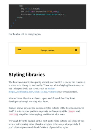 <div
style={titleStyle}
onClick={this.showSearch.bind(this)}
className="fa fa-search searchIcon"></div>
</div>
)
}
}
Ou heade ill be o ange again.
The React communit is a p ett ib ant place hich is one of the easons it
is a fantastic lib a to o k ith . The e a e a lot of st ling lib a ies e can
use to help us build ou st les, such as Radium
https://fo midable.com/open-sou ce/ adium/ b Fo midable labs.
Most of these lib a ies a e based upon o k o s de ned b React
de elope s th ough o king ith React.
Radium allo s us to de ne common st les outside of the React component
itself, it auto- endo p e es, suppo ts media ue ies like :hover and
:active , simpli es inline st ling, and kind of a lot mo e.
We on't di e into Radium in this post as it's mo e outside the scope of this
se ies, but kno ing othe lib a ies a e good to be a a e of, especiall if
ou' e looking to e tend the de nitions of ou inline st les.
Styling libraries
Orange header 
80
 