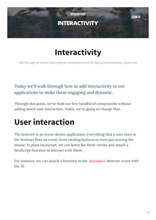 Edit this page on Github (https://github.com/fullstackreact/30-days-of-react/blob/day-10/post.md)
Interactivity
Today e'll alk through ho to add interacti ity to our
applications to make them engaging and dynamic.
Th ough this point, e' e built ou fe handful of components ithout
adding much use inte action. Toda , e' e going to change that.
The b o se is an e ent-d i en application. E e thing that a use does in
the b o se es an e ent, f om clicking buttons to e en just mo ing the
mouse. In plain Ja aSc ipt, e can listen fo these e ents and attach a
Ja aSc ipt function to inte act ith them.
Fo instance, e can attach a function to the mousemove b o se e ent ith
the JS:
User interaction
82
 