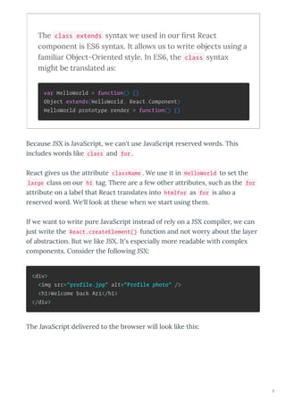 The class extends s nta e used in our ﬁrst React
component is ES s nta . It allo s us to rite objects using a
familiar Object-Oriented st le. In ES , the class s nta
might be translated as:
var HelloWorld = function() {}
Object.extends(HelloWorld, React.Component)
HelloWorld.prototype.render = function() {}
Because JSX is Ja aSc ipt, e can't use Ja aSc ipt ese ed o ds. This
includes o ds like class and for .
React gi es us the att ibute className . We use it in HelloWorld to set the
large class on ou h1 tag. The e a e a fe othe att ibutes, such as the for
att ibute on a label that React t anslates into htmlFor as for is also a
ese ed o d. We'll look at these hen e sta t using them.
If e ant to ite pu e Ja aSc ipt instead of el on a JSX compile , e can
just ite the React.createElement() function and not o about the la e
of abst action. But e like JSX. It's especiall mo e eadable ith comple
components. Conside the follo ing JSX:
<div>
<img src="profile.jpg" alt="Profile photo" />
<h1>Welcome back Ari</h1>
</div>
The Ja aSc ipt deli e ed to the b o se ill look like this:
8
 