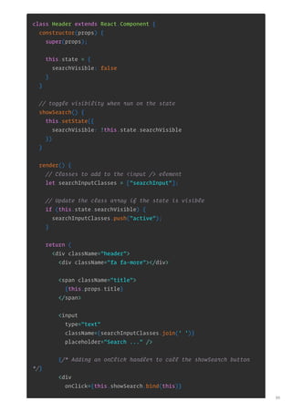 class Header extends React.Component {
constructor(props) {
super(props);
this.state = {
searchVisible: false
}
}
// toggle visibility when run on the state
showSearch() {
this.setState({
searchVisible: !this.state.searchVisible
})
}
render() {
// Classes to add to the <input /> element
let searchInputClasses = ["searchInput"];
// Update the class array if the state is visible
if (this.state.searchVisible) {
searchInputClasses.push("active");
}
return (
<div className="header">
<div className="fa fa-more"></div>
<span className="title">
{this.props.title}
</span>
<input
type="text"
className={searchInputClasses.join(' ')}
placeholder="Search ..." />
{/* Adding an onClick handler to call the showSearch button
*/}
<div
onClick={this.showSearch.bind(this)}
89
 