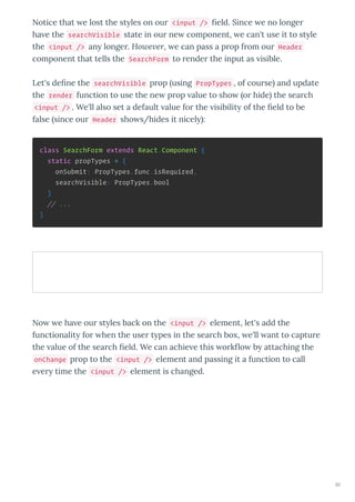 Notice that e lost the st les on ou <input /> eld. Since e no longe
ha e the searchVisible state in ou ne component, e can't use it to st le
the <input /> an longe . Ho e er, e can pass a p op f om ou Header
component that tells the SearchForm to ende the input as isible.
Let's de ne the searchVisible p op using PropTypes , of cou se and update
the render function to use the ne p op alue to sho o hide the sea ch
<input /> . We'll also set a default alue fo the isibilit of the eld to be
false since ou Header sho s/hides it nicel :
class SearchForm extends React.Component {
static propTypes = {
onSubmit: PropTypes.func.isRequired,
searchVisible: PropTypes.bool
}
// ...
}
No e ha e ou st les back on the <input /> element, let's add the
functionalit fo hen the use t pes in the sea ch bo , e'll ant to captu e
the alue of the sea ch eld. We can achie e this o k o b attaching the
onChange p op to the <input /> element and passing it a function to call
e e time the <input /> element is changed.
92
 