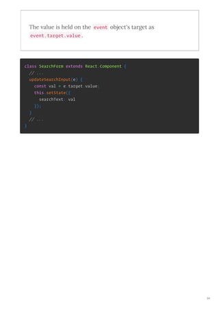 The alue is held on the event object's ta get as
event.target.value .
class SearchForm extends React.Component {
// ...
updateSearchInput(e) {
const val = e.target.value;
this.setState({
searchText: val
});
}
// ...
}
94
 