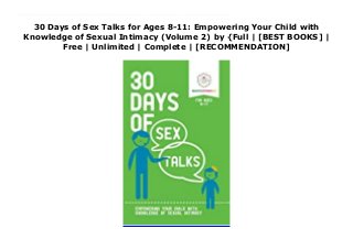 30 Days of Sex Talks for Ages 8-11: Empowering Your Child with
Knowledge of Sexual Intimacy (Volume 2) by {Full | [BEST BOOKS] |
Free | Unlimited | Complete | [RECOMMENDATION]
30 Days of Sex Talks for Ages 8-11: Empowering Your Child with Knowledge of Sexual Intimacy (Volume 2) PDF Free The 30 Days of Sex Talks program makes it simple for you to discuss love, sex, bodies and relationships in a comfortable setting. You and your child can talk about sex in the context in which it belongs as part of a healthy relationship that also includes joy, laughter and the full range of emotion that defines human intimacy.Between the ages of eight and 11, children become much more aware of their bodies. Knowledge about how the human body works and how the body changes can empower your child!This book contains 30 topics for discussion including: puberty, curiosity, self-worth, and intimate relationships. These topics can be used to start important dialogue with your child while allowing you to interject your feelings, thoughts, and cultural beliefs. At the end of this book you will find a code that will allow you to download topic cards which can be printed and placed in strategic locations, such as a mirror, to remind you and your child to start talking! Remember that having these talks with your child will establish a pattern of healthy conversations for the future. Your goal is that your child will feel comfortable talking to you about anything as he or she grows into the healthy, knowledgeable person he or she will become.
 