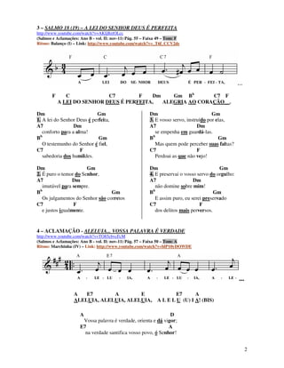 3 – SALMO 18 (19) – A LEI DO SENHOR DEUS É PERFEITA
http://www.youtube.com/watch?v=AKIjBztOLcc
(Salmos e Aclamações: Ano B - vol. II: nov-11) Pág. 55 – Faixa 49 – Tom: F
Ritmo: Balanço (I) – Link: http://www.youtube.com/watch?v=_T6f_CCV2ds




                                                                                                     ...
        F      C             C7        F   Dm    Gm Bb       C7 F
            A LEI DO SENHOR DEUS É PERFEITA,  ALEGRIA AO CORAÇÃO__.

Dm                          Gm                            Dm                            Gm
1. A lei do Senhor Deus é perfeita,                       3. E vosso servo, instruído por elas,
A7                Dm                                      A7                     Dm
   conforto para a alma!                                     se empenha em guardá-las.
Bb                           Gm                           Bb                               Gm
   O testemunho do Senhor é fiel,                            Mas quem pode perceber suas faltas?
C7                   F                                    C7                     F
   sabedoria dos humildes.                                   Perdoai as que não vejo!

Dm                      Gm                                Dm                               Gm
2. É puro o temor do Senhor,                              4. E preservai o vosso servo do orgulho:
A7                Dm                                      A7                   Dm
   imutável para sempre.                                     não domine sobre mim!
Bb                                Gm                      Bb                             Gm
   Os julgamentos do Senhor são corretos                     E assim puro, eu serei preservado
C7                F                                       C7                      F
   e justos igualmente.                                      dos delitos mais perversos.


4 – ACLAMAÇÃO - ALELUIA... VOSSA PALAVRA É VERDADE
http://www.youtube.com/watch?v=TO85cbvcFcM
(Salmos e Aclamações: Ano B - vol. II: nov-11) Pág. 57 – Faixa 50 – Tom: A
Ritmo: Marchinha (IV) – Link: http://www.youtube.com/watch?v=blP10yDOWDE




                                                                                                     ...

                   A   E7       A        E                            E7      A
                   ALELUIA, ALELUIA, ALELUIA,                 A L E L U (U) I A! (BIS)

                      A                                         D
                       Vossa palavra é verdade, orienta e dá vigor;
                      E7                                       A
                        na verdade santifica vosso povo, ó Senhor!


                                                                                                           2
 