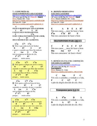 7 – COMUNHÃO (B)                                  8 – REFRÃO MEDITATIVO
FELIZ O HOMEM QUE AMA O SENHOR                    NÃO NOS CANSEMOS
http://www.youtube.com/watch?v=LkMyRR4KM_g        http://www.youtube.com/watch?v=uI9xeUiYESY
(39º curso: ago-10) Pág. 41 – Faixa 26 – Tom: E   (36º curso: set-08) Pág. 50 – Faixa 47 - Tom E
Ritmo: Balada (III) – Link:                       Ritmo: Balada dedilhada (XI) – Link:
http://www.youtube.com/watch?v=wbWI5FsX248        http://www.youtube.com/watch?v=CClzYMXuhe0
Ou Valsa (II) – Link:                             ou Valsa (II) – Link:
http://www.youtube.com/watch?v=jjQiesUuU_U        http://www.youtube.com/watch?v=jjQiesUuU_U
   E              G# m
FELIZ O HOMEM QUE AMA O SENHOR                    E           A    B E A B7
   A     B7        E     B7                       Não nos canse___mos/ de fazer o bem
E SEGUE SEUS MANDAMENTOS.
   E              G#m                             F#m        C#m B7            E
O SEU CORAÇÃO É REPLETO DE AMOR,                  Não nos cansemos/ de fazer o bem
       A      B7       E
DEUS MESMO É SEU ALIMENTO.
                                                     TRANSPONDO PARA DO (C)
     #         #       #
   Gm        G7      Cm
1. Feliz o que anda na lei do Senhor              C           F    G C F G7
  B          B7          E           E7           Não nos canse___mos/ de fazer o bem
e segue o caminho que Deus lhe indicou:           Dm        Am      G7          C
  A        Am       E         C# m
terá recompensa no Reino do céu,
                                                  Não nos cansemos/ de fazer o bem!
    F# F#7          B7
porque... muito amou.
                                                  9 – REFRÃO (DA PALAVRA À REFEIÇÃO)
     G#m         G#7        C# m                  VÓS SOIS O CAMINHO
2. Feliz quem se alegra em servir o irmão,        http://www.youtube.com/watch?v=0jhtrHGukgk
   B           B7         E            E7         (38º curso: mar-10) Pág. 25 – Faixa 20
segundo os preceitos que Deus lhe ensinou:        Tom original: C
                                                  Ritmo: Balanço (I) – Link:
  A      Am          E       C# m                 http://www.youtube.com/watch?v=_T6f_CCV2ds
verá maravilhas de Deus, o Senhor,
     F# F#7       B7                                   C       Am            F       C
porque... muito amou.
                                                  Vós sois o caminho, a verdade e a vida,
     G#m         G#7 C#m                          F            C      G7       C
3. Feliz quem confia na força do bem,             o pão da alegria descido do céu. (bis)
   B            B7        E        E7
seguindo os caminhos da paz e o perdão:
  A     Am         E       C# m                          Transpomos para: LA (A)
será acolhido nos braços do Pai,
    F# F#7          B7
porque...   muito amou.
                                                       A       F#m          D        A
    G#m          G#7     C# m                     Vós sois o caminho, a verdade e a vida,
4. Feliz quem dá graças de bom coração            D            A      E7       A
     B        B7          E        E7
                                                  o pão da alegria descido do céu. (bis)
e estende sua mão ao sem-voz e sem-vez,
  A        Am         E       C#m
terá no banquete um lugar para si,
    F# F#7         B7
porque.... muito amou.


                                                                                                   5
 