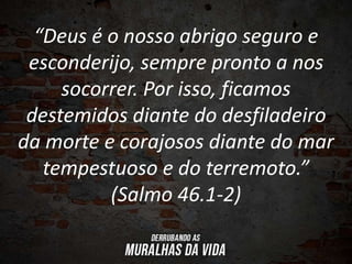 “Deus é o nosso abrigo seguro e
esconderijo, sempre pronto a nos
socorrer. Por isso, ficamos
destemidos diante do desfiladeiro
da morte e corajosos diante do mar
tempestuoso e do terremoto.”
(Salmo 46.1-2)
 
