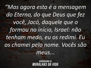 “Mas agora esta é a mensagem
do Eterno, do que Deus que fez
você, Jacó, daquele que o
formou no início, Israel: não
tenham medo, eu os redimi. Eu
os chamei pelo nome. Vocês são
meus...
 