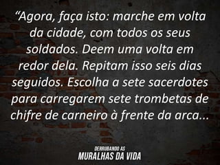 “Agora, faça isto: marche em volta
da cidade, com todos os seus
soldados. Deem uma volta em
redor dela. Repitam isso seis dias
seguidos. Escolha a sete sacerdotes
para carregarem sete trombetas de
chifre de carneiro à frente da arca...
 