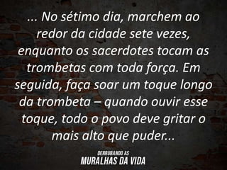 ... No sétimo dia, marchem ao
redor da cidade sete vezes,
enquanto os sacerdotes tocam as
trombetas com toda força. Em
seguida, faça soar um toque longo
da trombeta – quando ouvir esse
toque, todo o povo deve gritar o
mais alto que puder...
 
