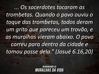 ... Os sacerdotes tocaram as
trombetas. Quando o povo ouviu o
toque das trombetas, todos deram
um grito que pareceu um trovão, e
as muralhas vieram abaixo. O povo
correu para dentro da cidade e
tomou posse dela.” (Josué 6.16,20)
 