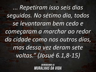 ... Repetiram isso seis dias
seguidos. No sétimo dia, todos
se levantaram bem cedo e
começaram a marchar ao redor
da cidade como nos outros dias,
mas dessa vez deram sete
voltas.” (Josué 6.1,8-15)
 
