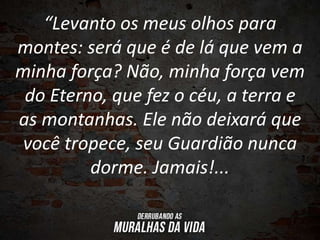 “Levanto os meus olhos para
montes: será que é de lá que vem a
minha força? Não, minha força vem
do Eterno, que fez o céu, a terra e
as montanhas. Ele não deixará que
você tropece, seu Guardião nunca
dorme. Jamais!...
 