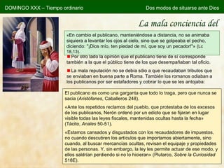 La mala conciencia del publicano « En cambio el publicano, manteniéndose a distancia, no se animaba siquiera a levantar los ojos al cielo, sino que se golpeaba el pecho, diciendo: "¡Dios mío, ten piedad de mí, que soy un pecador!"» ( Lc 18,13). Por otro lado la opinión que el publicano tiene de sí corresponde también a la que el público tiene de los que desempañaban tal oficio. La mala reputación no se debía sólo a que recaudaban tributos que se enviaban en buena parte a Roma. También los romanos odiaban a los publicanos por ser estafadores y cobrar lo que se les antojaba: El publicano es como una garganta que todo lo traga, pero que nunca se sacia ( Aristófanes , Caballeros 248). «Ante los repetidos reclamos del pueblo, que protestaba de los excesos de los publicanos, Nerón ordenó por un edicto que se fijaran en lugar visible todas las leyes fiscales, mantenidas ocultas hasta la fecha» (Tácito,  Anales  50-51). « Estamos cansados y disgustados con los recaudadores de impuestos, no cuando descubren los artículos que importamos abiertamente, sino cuando, al buscar mercancías ocultas, revisan el equipaje y propiedades de las personas. Y, sin embargo, la ley les permite actuar de ese modo, y ellos saldrían perdiendo si no lo hicieran » (Plutarco,  Sobre la Curiosidad  518E). DOMINGO XXX – Tiempo ordinario Dos modos de situarse ante Dios 