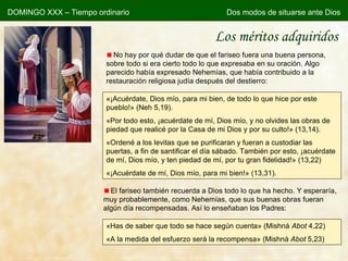 Los méritos adquiridos No hay por qué dudar de que el fariseo fuera una buena persona, sobre todo si era cierto todo lo que expresaba en su oración. Algo parecido había expresado Nehemías, que había contribuido a la restauración religiosa judía después del destierro: « ¡Acuérdate, Dios mío, para mi bien, de todo lo que hice por este pueblo! » (Neh 5,19). « Por todo esto, ¡acuérdate de mí, Dios mío, y no olvides las obras de piedad que realicé por la Casa de mi Dios y por su culto! » (13,14). « Ordené a los levitas que se purificaran y fueran a custodiar las puertas, a fin de santificar el día sábado. También por esto, ¡acuérdate de mí, Dios mío, y ten piedad de mí, por tu gran fidelidad! » (13,22) « ¡Acuérdate de mí, Dios mío, para mi bien! » (13,31). El fariseo también recuerda a Dios todo lo que ha hecho. Y esperaría, muy probablemente, como Nehemías, que sus buenas obras fueran algún día recompensadas. Así lo enseñaban los Padres: «Has de saber que todo se hace según cuenta» (Mishná  Abot  4,22) «A la medida del esfuerzo será la recompensa» (Mishná  Abot  5,23) DOMINGO XXX – Tiempo ordinario Dos modos de situarse ante Dios 