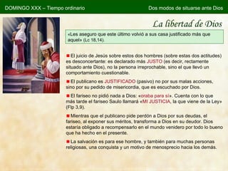 La libertad de Dios « Les aseguro que este último volvió a sus casa justificado más que aquel»  (Lc 18,14). El juicio de Jesús sobre estos dos hombres (sobre estas dos actitudes) es desconcertante: es declarado más  JUSTO  (es decir, rectamente situado ante Dios), no la persona irreprochable, sino el que llevó un comportamiento cuestionable. El publicano es  JUSTIFICADO  (pasivo) no por sus malas acciones, sino por su pedido de misericordia, que es escuchado por Dios. El fariseo no pidió nada a Dios:  « oraba para sí » . Cuenta con lo que más tarde el fariseo Saulo llamará  « MI JUSTICIA , la que viene de la Ley » (Flp 3,9). Mientras que el publicano pide perdón a Dios por sus deudas, el fariseo, al exponer sus méritos, transforma a Dios en su deudor. Dios estaría obligado a recompensarlo en el mundo venidero por todo lo bueno que ha hecho en el presente. La salvación es para ese hombre, y también para muchas personas religiosas, una conquista y un motivo de menosprecio hacia los demás. DOMINGO XXX – Tiempo ordinario Dos modos de situarse ante Dios 