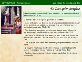 Es Dios quien justifica « Porque todo el que se ensalza será humillado y el que se humilla será ensalzado»  (Lc 18,14). El Apóstol Pablo vivió aquello que relata la parábola: confió en la carne (es decir, en sus propias capacidades naturales) y, en lo que se refiere a la justicia que procede de la Ley, mantuvo una conducta irreprochable (Flp 3,4-6). Pero descubrió que ningún logro humano guarda proporción con la bienaventuranza que Dios otorga a los que confían en él (cf. 3,8). Para Pablo la salvación y pasó a ser gratuidad y, por tanto, motivo de gratitud para con Dios. Ya no se sintió  JUSTO , sino  JUSTIFICADO  por Dios. Dios es quien hace justos a los hombres y les posibilita tener una vida plena. El creyente no alcanza la salvación, sino que es alcanzado por ella, cuando reconoce su miseria y acepta la misericordia de Dios. También nosotros somos invitados en esta parábola a vivir la misma experiencia.   DOMINGO XXX – Tiempo ordinario Dos modos de  situarse ante Dios 