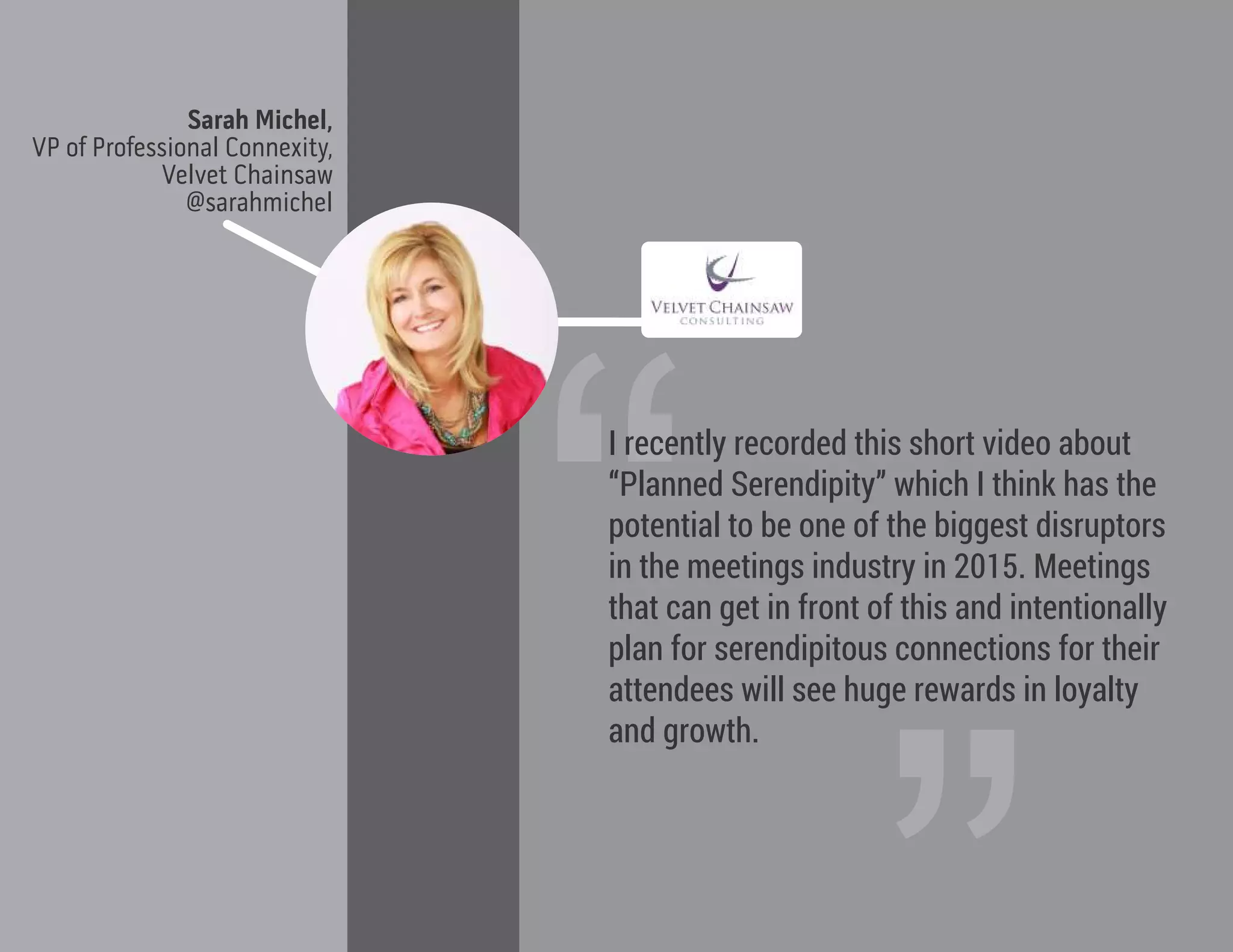 Sarah Michel,
VP of Professional Connexity,
Velvet Chainsaw
@sarahmichel
“
I recently recorded this short video about
“Planned Serendipity” which I think has the
potential to be one of the biggest disruptors
in the meetings industry in 2015. Meetings
that can get in front of this and intentionally
plan for serendipitous connections for their
attendees will see huge rewards in loyalty
and growth.
 