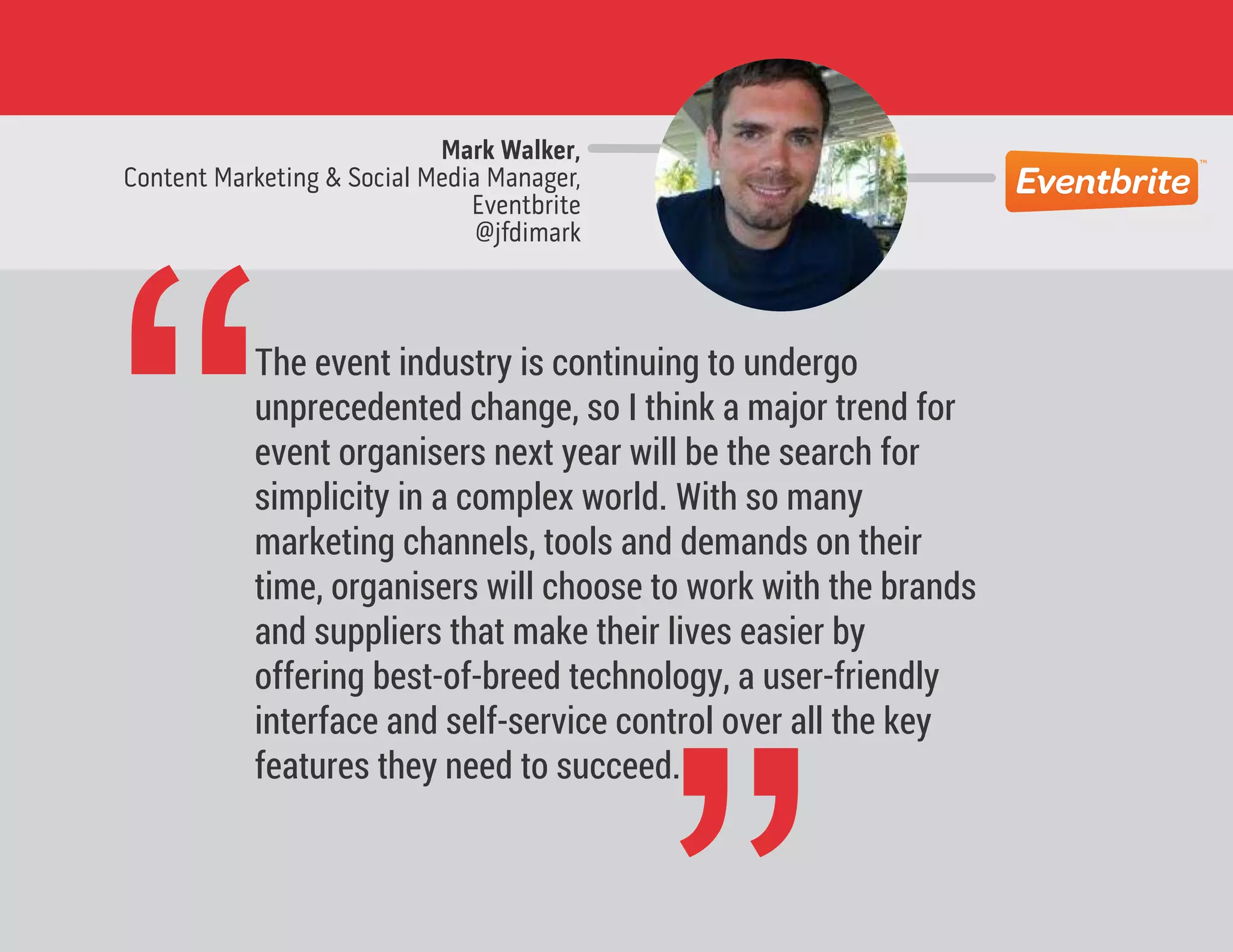 Mark Walker,
Content Marketing & Social Media Manager,
Eventbrite
@jfdimark
“The event industry is continuing to undergo
unprecedented change, so I think a major trend for
event organisers next year will be the search for
simplicity in a complex world. With so many
marketing channels, tools and demands on their
time, organisers will choose to work with the brands
and suppliers that make their lives easier by
offering best-of-breed technology, a user-friendly
interface and self-service control over all the key
features they need to succeed.
 