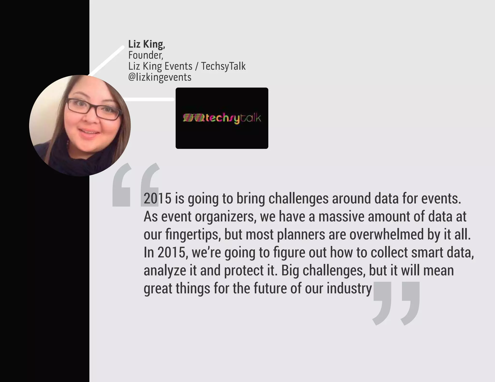 “
2015 is going to bring challenges around data for events.
As event organizers, we have a massive amount of data at
our ﬁngertips, but most planners are overwhelmed by it all.
In 2015, we’re going to ﬁgure out how to collect smart data,
analyze it and protect it. Big challenges, but it will mean
great things for the future of our industry
Liz King,
Founder,
Liz King Events / TechsyTalk
@lizkingevents
 