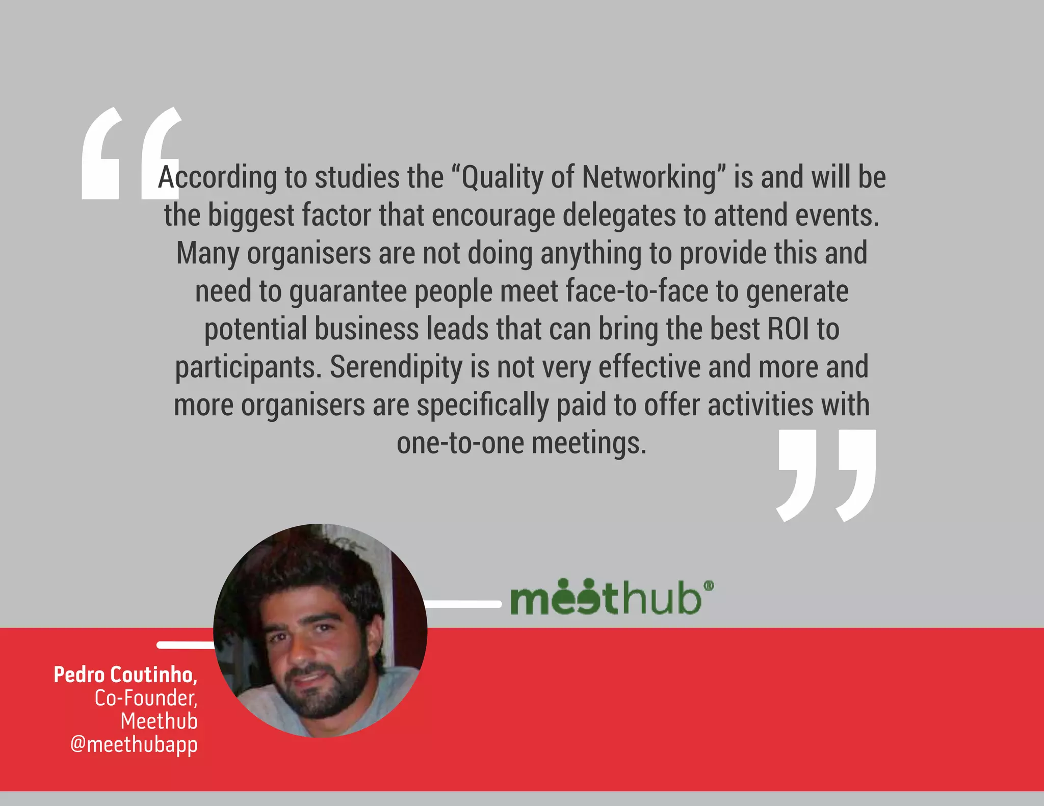 ”
“
According to studies the “Quality of Networking” is and will be
the biggest factor that encourage delegates to attend events.
Many organisers are not doing anything to provide this and
need to guarantee people meet face-to-face to generate
potential business leads that can bring the best ROI to
participants. Serendipity is not very effective and more and
more organisers are speciﬁcally paid to offer activities with
one-to-one meetings.
Pedro Coutinho,
Co-Founder,
Meethub
@meethubapp
 