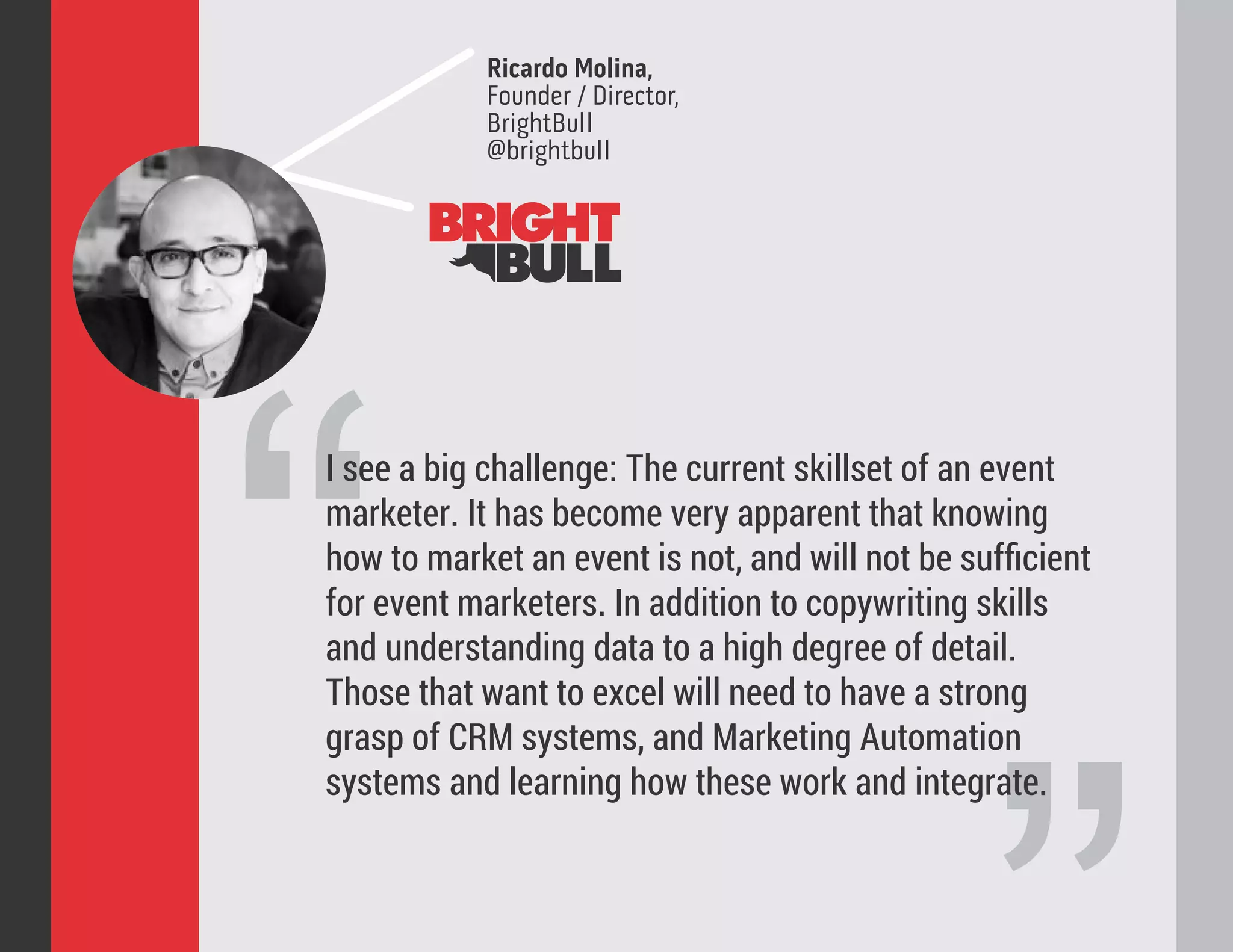“
I see a big challenge: The current skillset of an event
marketer. It has become very apparent that knowing
how to market an event is not, and will not be suﬃcient
for event marketers. In addition to copywriting skills
and understanding data to a high degree of detail.
Those that want to excel will need to have a strong
grasp of CRM systems, and Marketing Automation
systems and learning how these work and integrate.
Ricardo Molina,
Founder / Director,
BrightBull
@brightbull
 