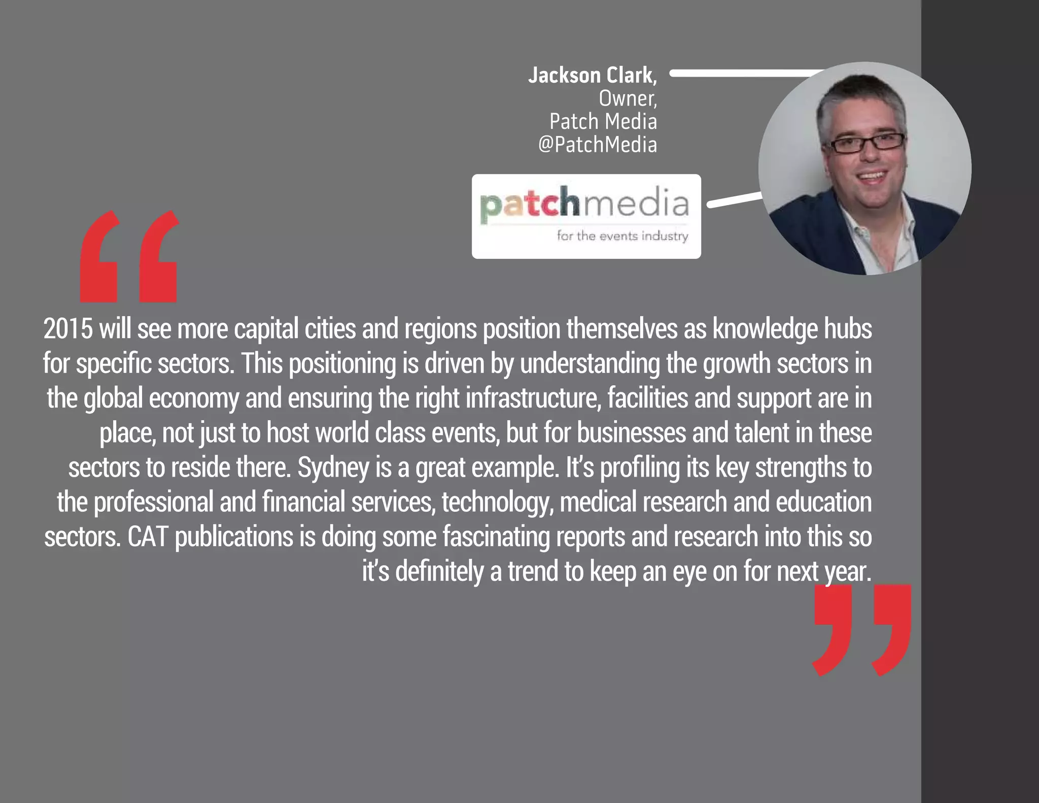 “
Jackson Clark,
Owner,
Patch Media
@PatchMedia
2015 will see more capital cities and regions position themselves as knowledge hubs
for speciﬁc sectors. This positioning is driven by understanding the growth sectors in
the global economy and ensuring the right infrastructure, facilities and support are in
place, not just to host world class events, but for businesses and talent in these
sectors to reside there. Sydney is a great example. It’s proﬁling its key strengths to
the professional and ﬁnancial services, technology, medical research and education
sectors. CAT publications is doing some fascinating reports and research into this so
it’s deﬁnitely a trend to keep an eye on for next year.
 