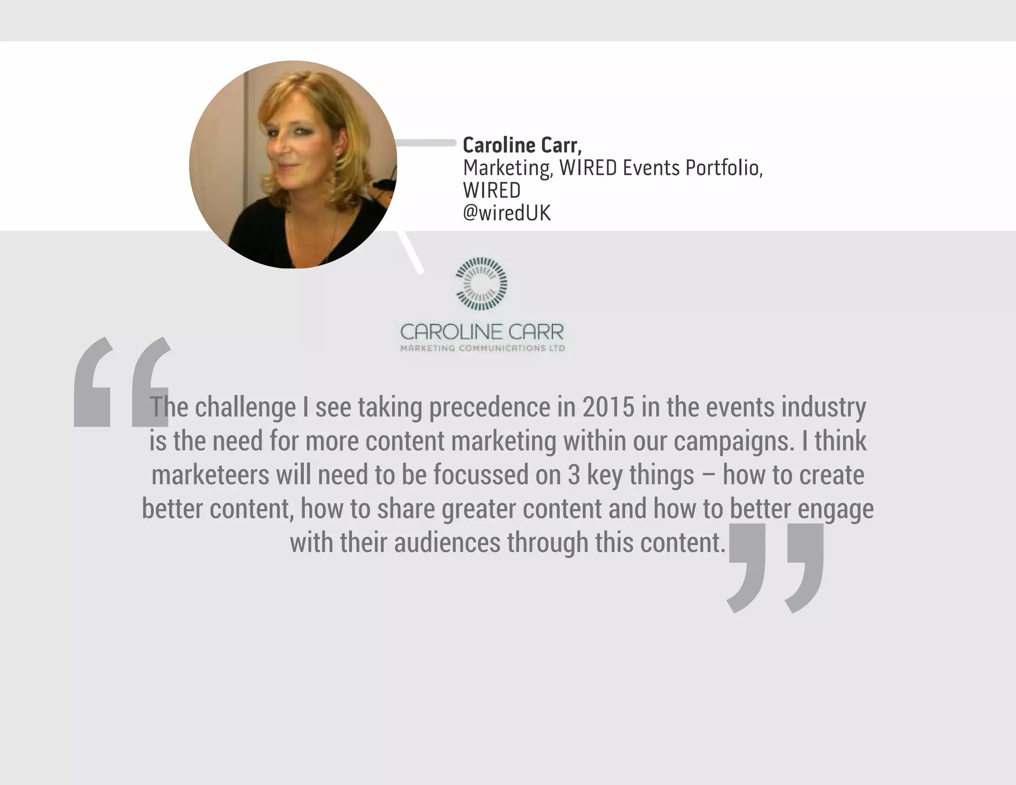 “
The challenge I see taking precedence in 2015 in the events industry
is the need for more content marketing within our campaigns. I think
marketeers will need to be focussed on 3 key things – how to create
better content, how to share greater content and how to better engage
with their audiences through this content.
Caroline Carr,
Marketing, WIRED Events Portfolio,
WIRED
@wiredUK
 
