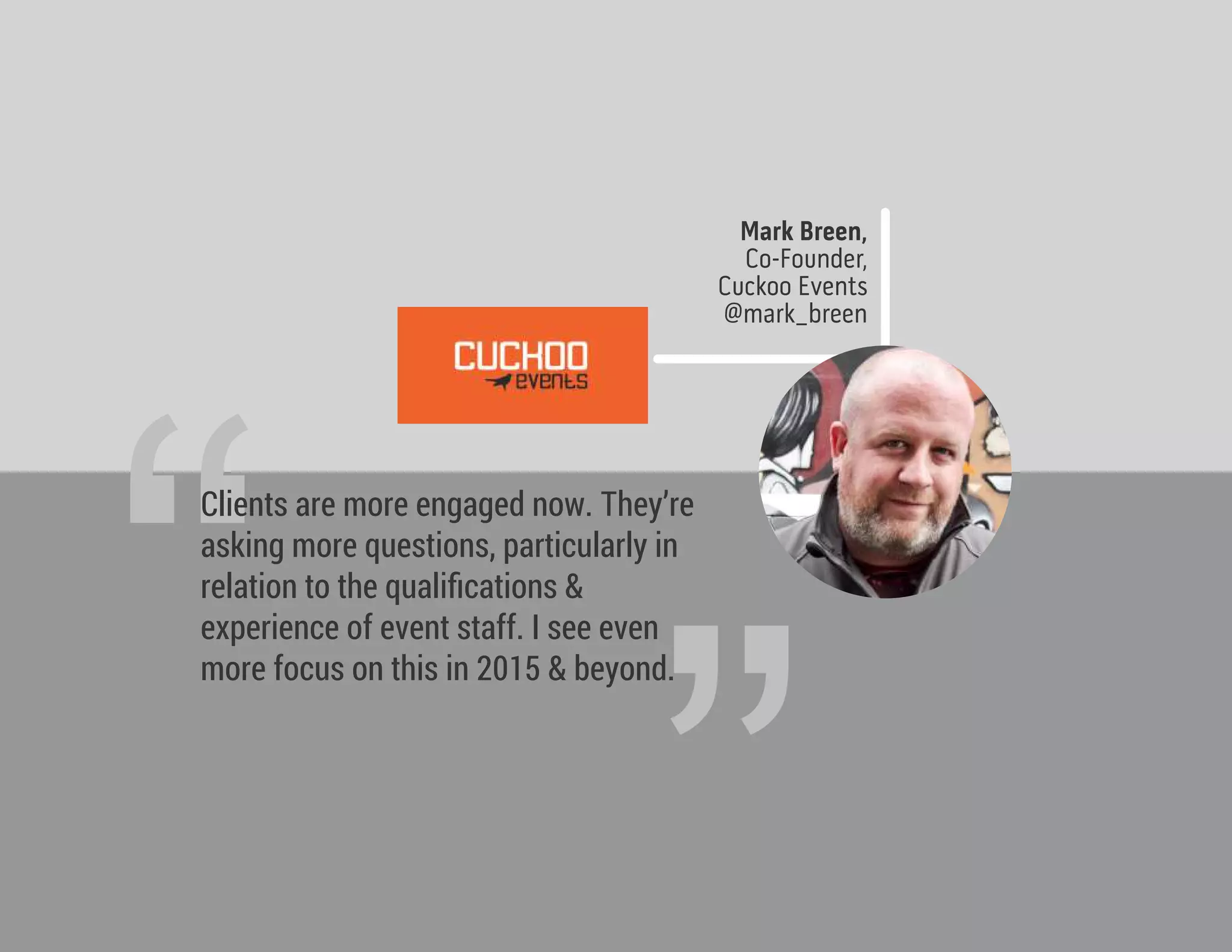 Mark Breen,
Co-Founder,
Cuckoo Events
@mark_breen
“
Clients are more engaged now. They’re
asking more questions, particularly in
relation to the qualiﬁcations &
experience of event staff. I see even
more focus on this in 2015 & beyond.
 