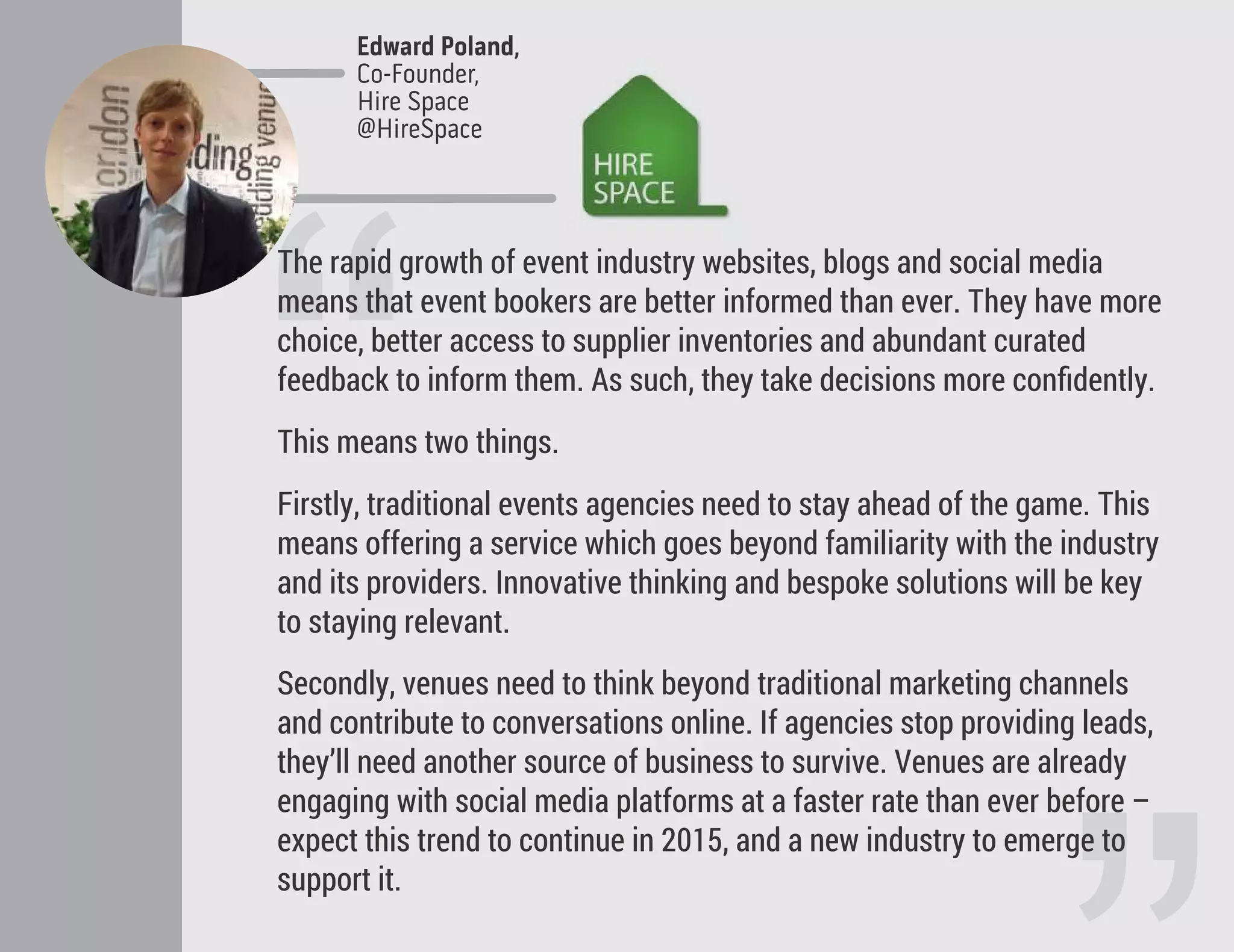 “
The rapid growth of event industry websites, blogs and social media
means that event bookers are better informed than ever. They have more
choice, better access to supplier inventories and abundant curated
feedback to inform them. As such, they take decisions more conﬁdently.
This means two things.
Firstly, traditional events agencies need to stay ahead of the game. This
means offering a service which goes beyond familiarity with the industry
and its providers. Innovative thinking and bespoke solutions will be key
to staying relevant.
Secondly, venues need to think beyond traditional marketing channels
and contribute to conversations online. If agencies stop providing leads,
they’ll need another source of business to survive. Venues are already
engaging with social media platforms at a faster rate than ever before –
expect this trend to continue in 2015, and a new industry to emerge to
support it.
Edward Poland,
Co-Founder,
Hire Space
@HireSpace
 
