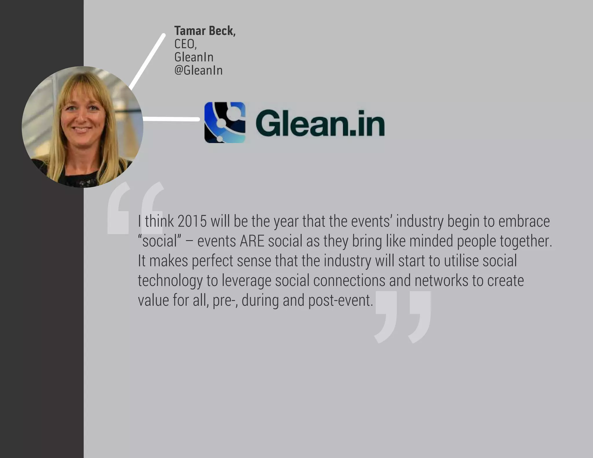 Tamar Beck,
CEO,
GleanIn
@GleanIn
”“
I think 2015 will be the year that the events’ industry begin to embrace
“social” – events ARE social as they bring like minded people together.
It makes perfect sense that the industry will start to utilise social
technology to leverage social connections and networks to create
value for all, pre-, during and post-event.
 
