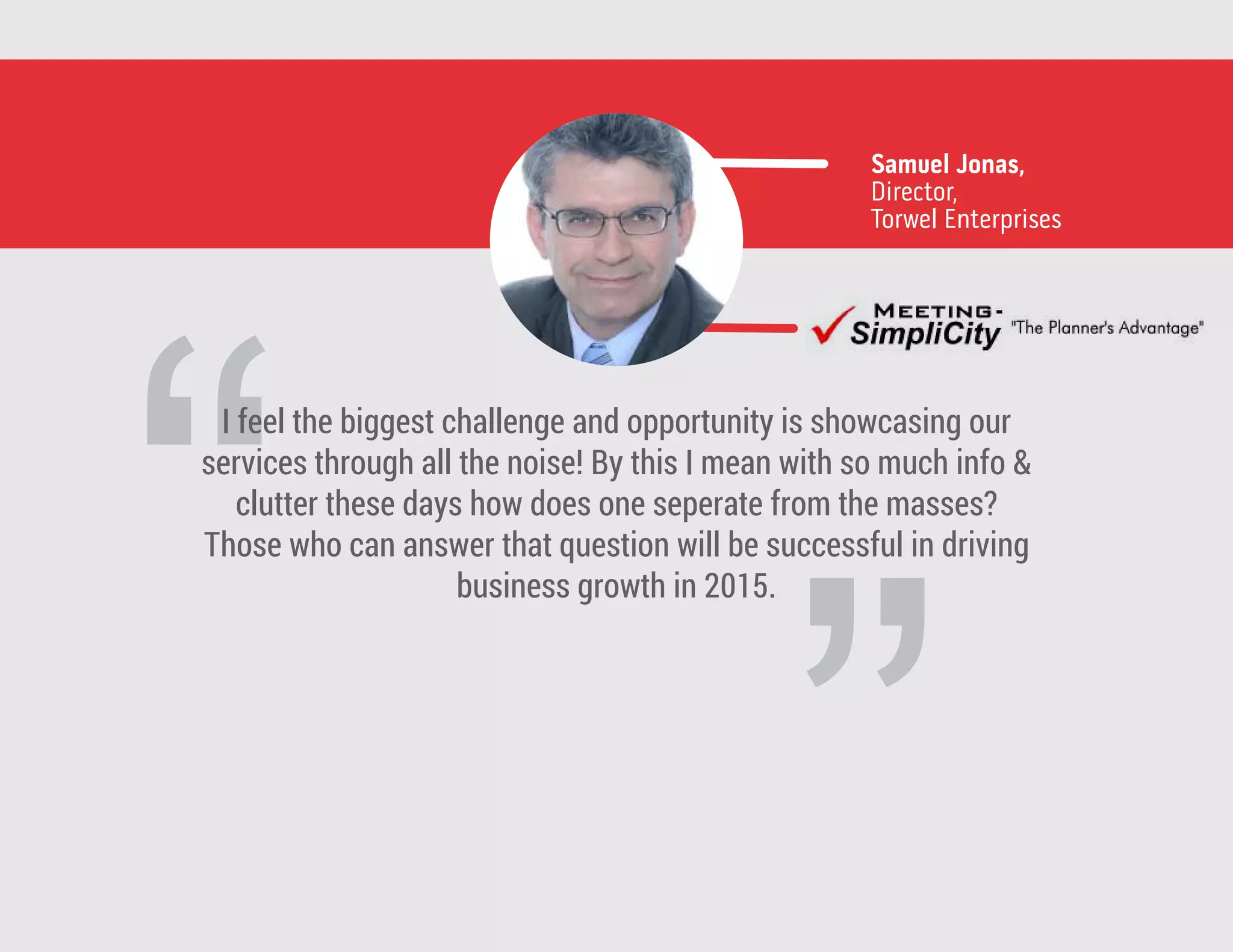 ”
“
I feel the biggest challenge and opportunity is showcasing our
services through all the noise! By this I mean with so much info &
clutter these days how does one seperate from the masses?
Those who can answer that question will be successful in driving
business growth in 2015.
Samuel Jonas,
Director,
Torwel Enterprises
 