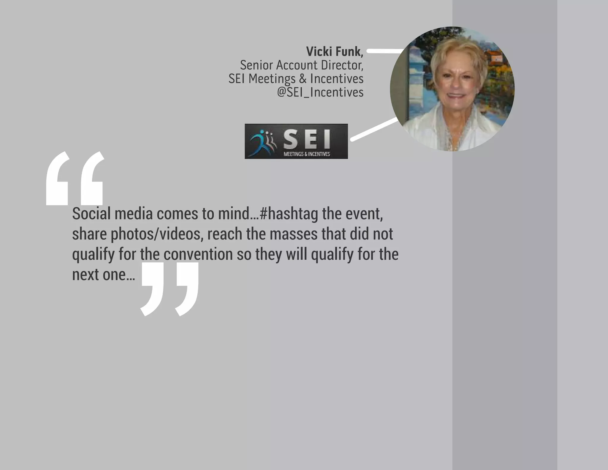 Social media comes to mind…#hashtag the event,
share photos/videos, reach the masses that did not
qualify for the convention so they will qualify for the
next one…
Vicki Funk,
Senior Account Director,
SEI Meetings & Incentives
@SEI_Incentives
“”
 