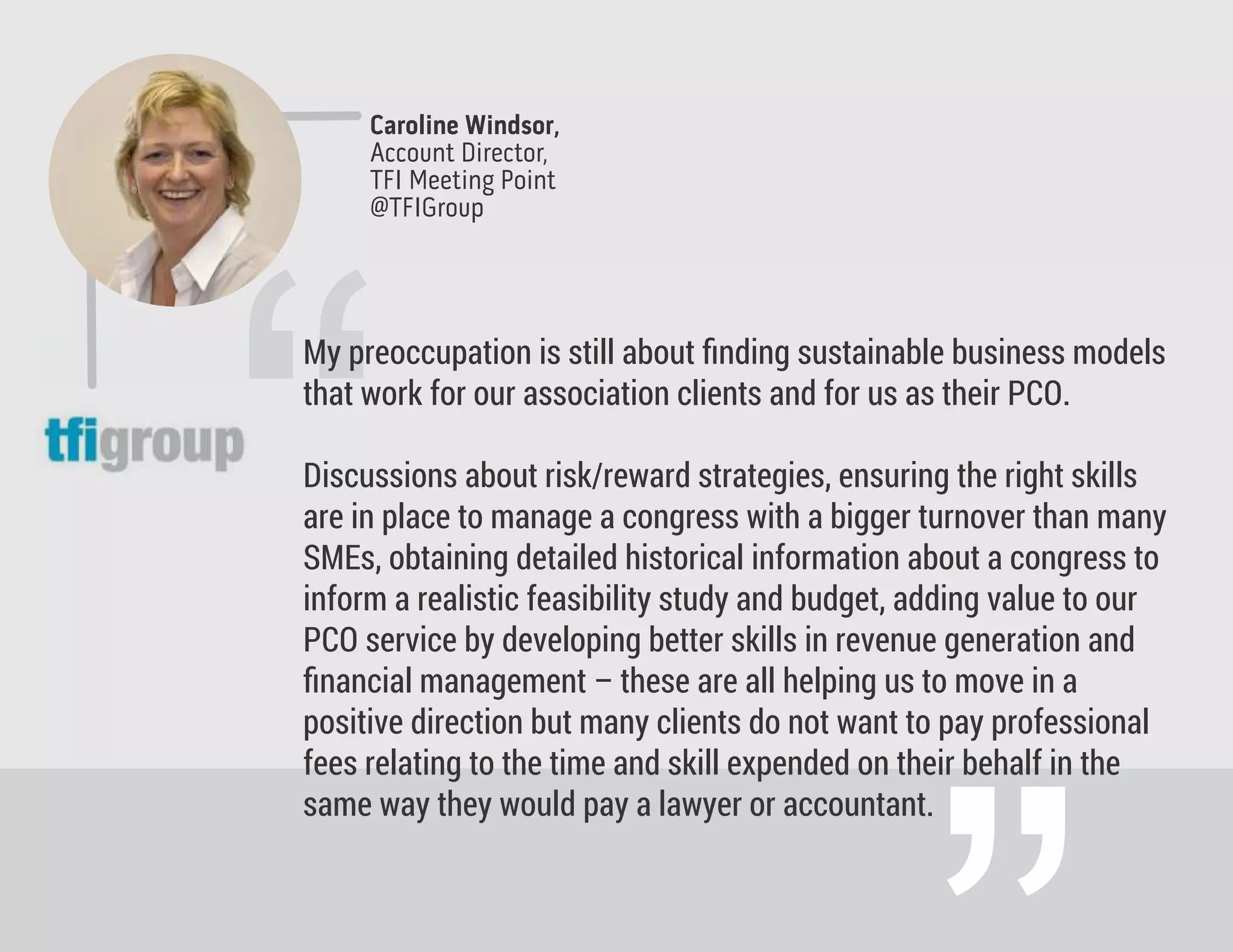 Caroline Windsor,
Account Director,
TFI Meeting Point
@TFIGroup
“
My preoccupation is still about ﬁnding sustainable business models
that work for our association clients and for us as their PCO.
Discussions about risk/reward strategies, ensuring the right skills
are in place to manage a congress with a bigger turnover than many
SMEs, obtaining detailed historical information about a congress to
inform a realistic feasibility study and budget, adding value to our
PCO service by developing better skills in revenue generation and
ﬁnancial management – these are all helping us to move in a
positive direction but many clients do not want to pay professional
fees relating to the time and skill expended on their behalf in the
same way they would pay a lawyer or accountant.
 