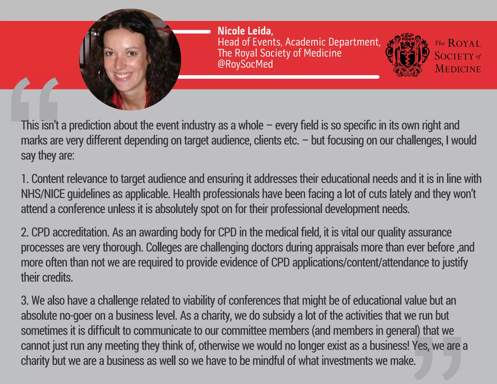 1. Content relevance to target audience and ensuring it addresses their educational needs and it is in line with
NHS/NICE guidelines as applicable. Health professionals have been facing a lot of cuts lately and they won’t
attend a conference unless it is absolutely spot on for their professional development needs.
2. CPD accreditation. As an awarding body for CPD in the medical ﬁeld, it is vital our quality assurance
processes are very thorough. Colleges are challenging doctors during appraisals more than ever before ,and
more often than not we are required to provide evidence of CPD applications/content/attendance to justify
their credits.
3. We also have a challenge related to viability of conferences that might be of educational value but an
absolute no-goer on a business level. As a charity, we do subsidy a lot of the activities that we run but
sometimes it is diﬃcult to communicate to our committee members (and members in general) that we
cannot just run any meeting they think of, otherwise we would no longer exist as a business! Yes, we are a
charity but we are a business as well so we have to be mindful of what investments we make.
Nicole Leida,
Head of Events, Academic Department,
e Royal Society of Medicine
@RoySocMed
“This isn’t a prediction about the event industry as a whole – every ﬁeld is so speciﬁc in its own right and
marks are very different depending on target audience, clients etc. – but focusing on our challenges, I would
say they are:
 
