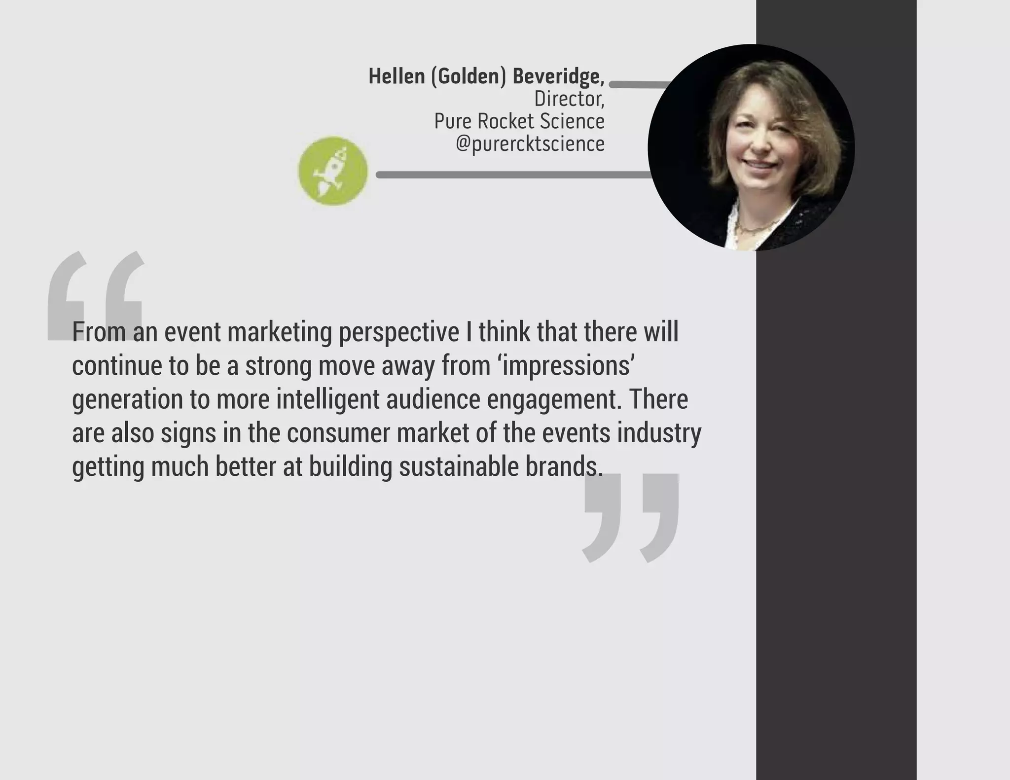 ”
“From an event marketing perspective I think that there will
continue to be a strong move away from ‘impressions’
generation to more intelligent audience engagement. There
are also signs in the consumer market of the events industry
getting much better at building sustainable brands.
Hellen (Golden) Beveridge,
Director,
Pure Rocket Science
@purercktscience
 
