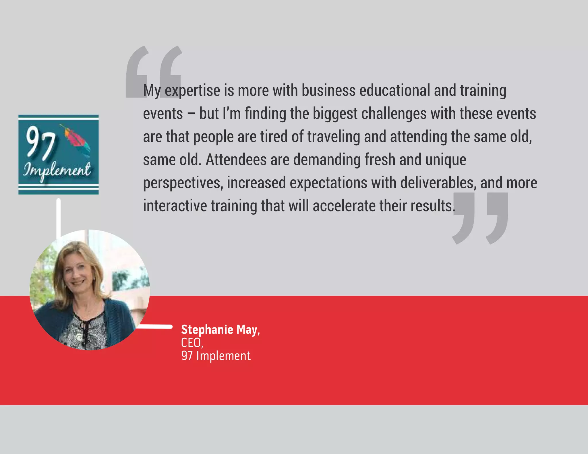 ”Stephanie May,
CEO,
97 Implement
“
My expertise is more with business educational and training
events – but I’m ﬁnding the biggest challenges with these events
are that people are tired of traveling and attending the same old,
same old. Attendees are demanding fresh and unique
perspectives, increased expectations with deliverables, and more
interactive training that will accelerate their results.
 