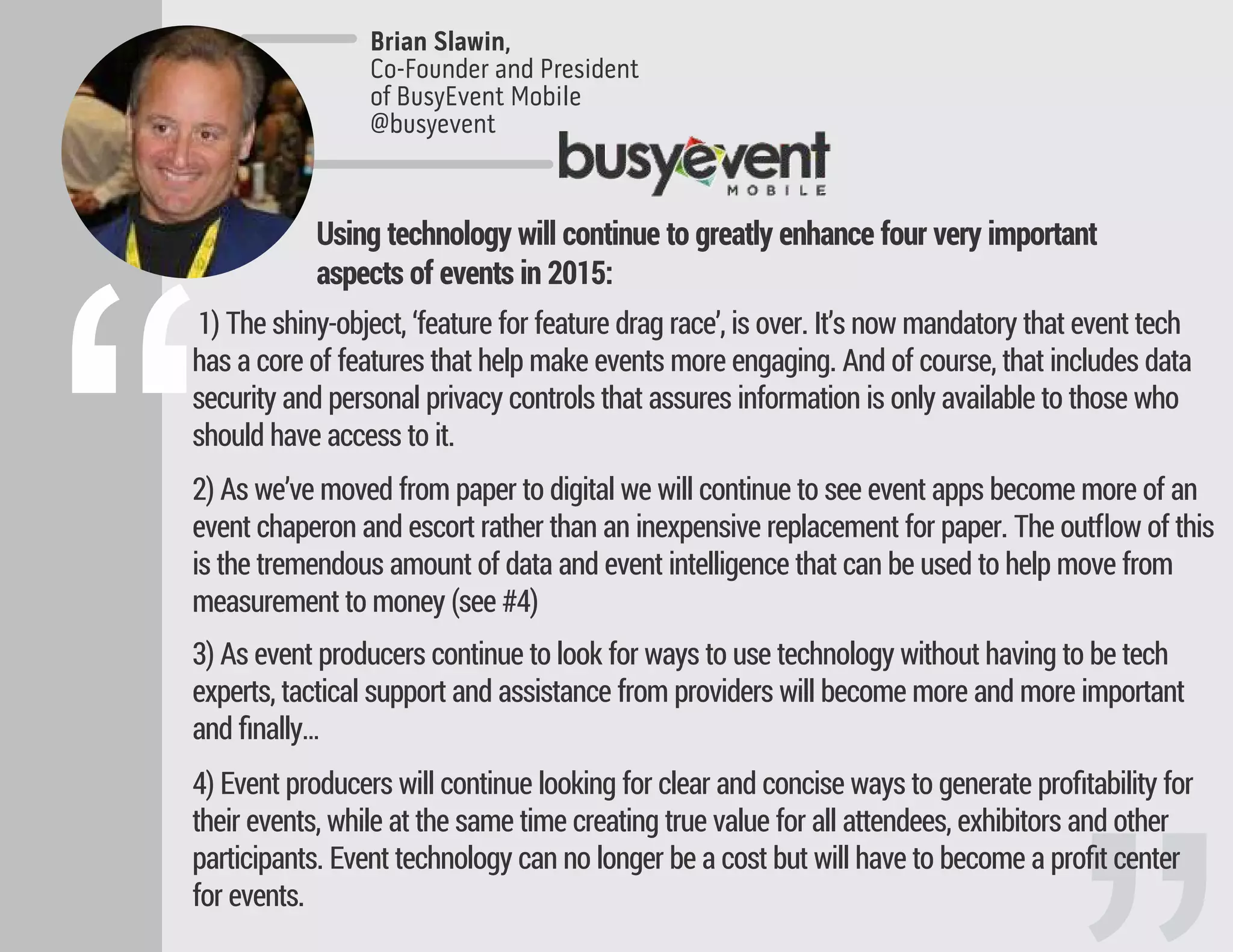 1) The shiny-object, ‘feature for feature drag race’, is over. It’s now mandatory that event tech
has a core of features that help make events more engaging. And of course, that includes data
security and personal privacy controls that assures information is only available to those who
should have access to it.
2) As we’ve moved from paper to digital we will continue to see event apps become more of an
event chaperon and escort rather than an inexpensive replacement for paper. The outﬂow of this
is the tremendous amount of data and event intelligence that can be used to help move from
measurement to money (see #4)
3) As event producers continue to look for ways to use technology without having to be tech
experts, tactical support and assistance from providers will become more and more important
and ﬁnally…
4) Event producers will continue looking for clear and concise ways to generate proﬁtability for
their events, while at the same time creating true value for all attendees, exhibitors and other
participants. Event technology can no longer be a cost but will have to become a proﬁt center
for events.
Brian Slawin,
Co-Founder and President
of BusyEvent Mobile
@busyevent
“
Using technology will continue to greatly enhance four very important
aspects of events in 2015:
 