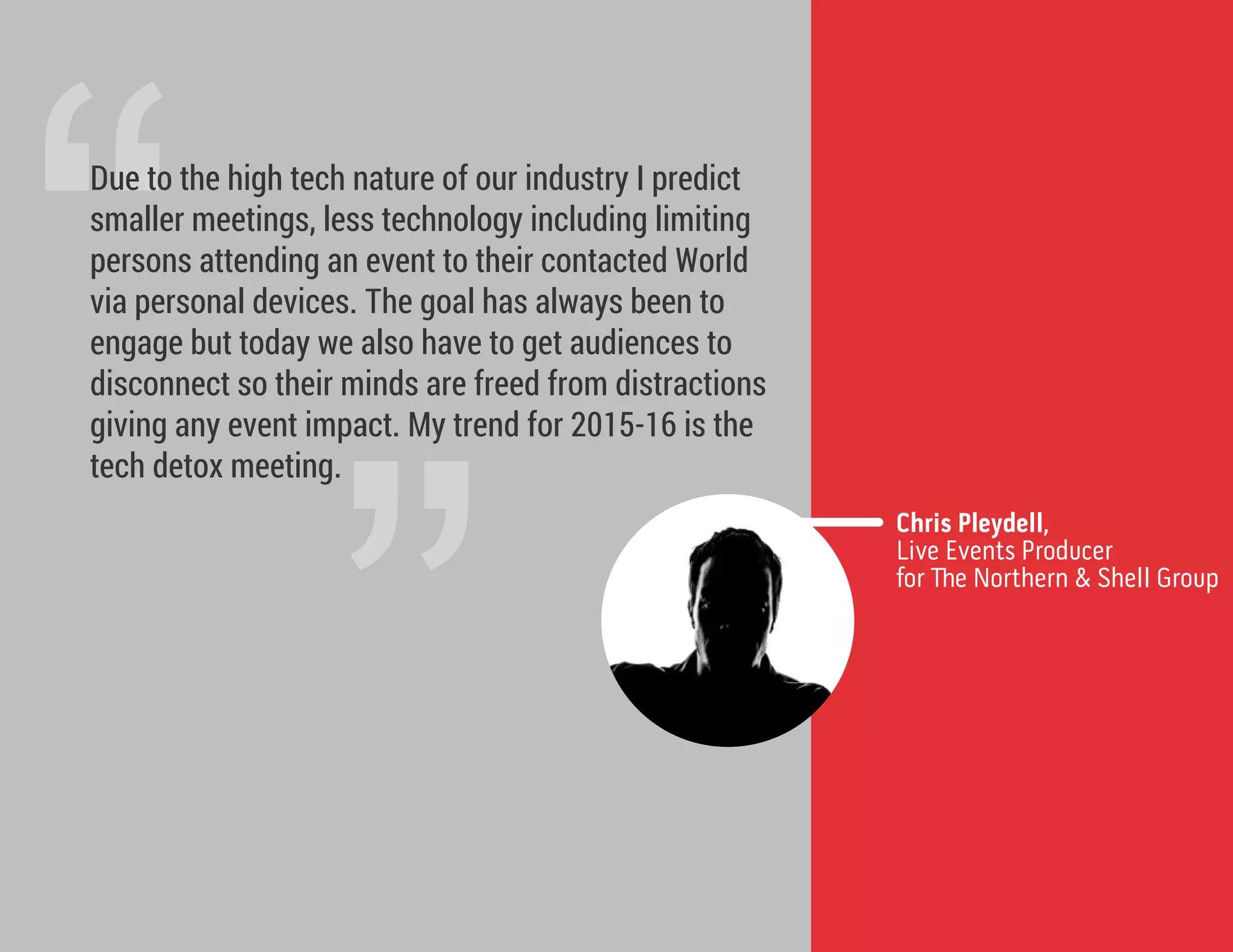 ”
“Due to the high tech nature of our industry I predict
smaller meetings, less technology including limiting
persons attending an event to their contacted World
via personal devices. The goal has always been to
engage but today we also have to get audiences to
disconnect so their minds are freed from distractions
giving any event impact. My trend for 2015-16 is the
tech detox meeting.
Chris Pleydell,
Live Events Producer
for e Northern & Shell Group
 