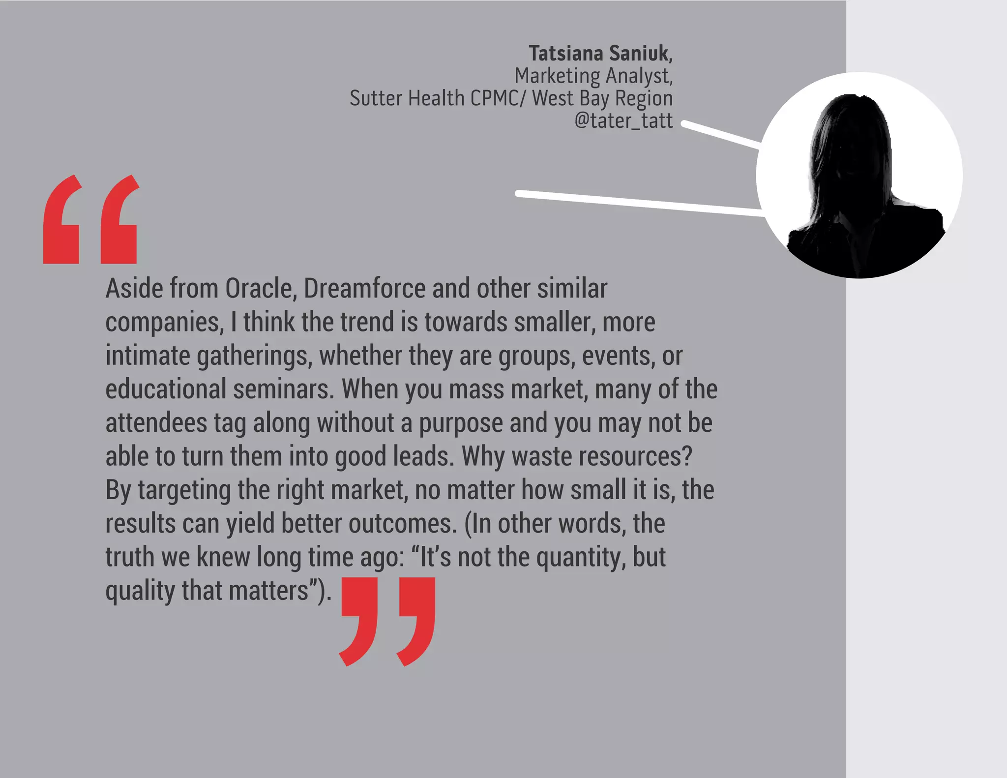 Tatsiana Saniuk,
Marketing Analyst,
Sutter Health CPMC/ West Bay Region
@tater_tatt
“Aside from Oracle, Dreamforce and other similar
companies, I think the trend is towards smaller, more
intimate gatherings, whether they are groups, events, or
educational seminars. When you mass market, many of the
attendees tag along without a purpose and you may not be
able to turn them into good leads. Why waste resources?
By targeting the right market, no matter how small it is, the
results can yield better outcomes. (In other words, the
truth we knew long time ago: “It’s not the quantity, but
quality that matters”).
 