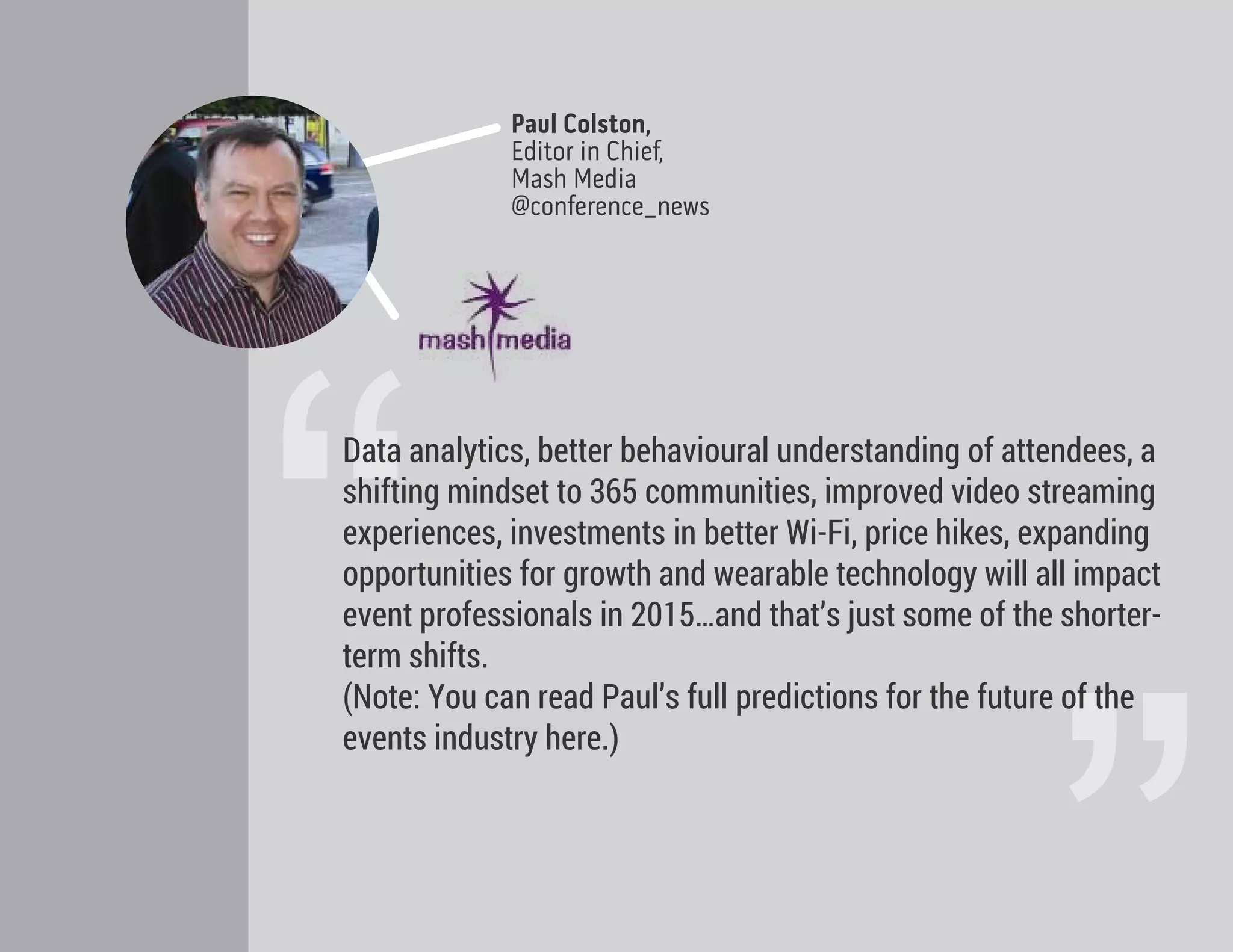 Paul Colston,
Editor in Chief,
Mash Media
@conference_news
“
Data analytics, better behavioural understanding of attendees, a
shifting mindset to 365 communities, improved video streaming
experiences, investments in better Wi-Fi, price hikes, expanding
opportunities for growth and wearable technology will all impact
event professionals in 2015…and that’s just some of the shorter-
term shifts.
(Note: You can read Paul’s full predictions for the future of the
events industry here.)
 