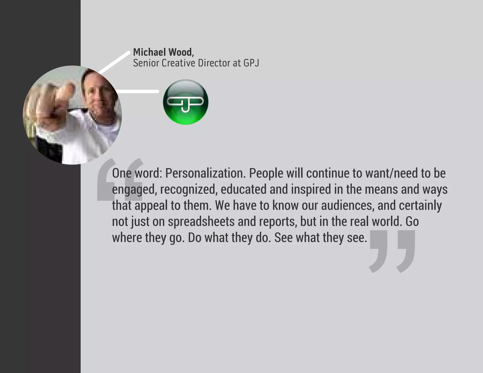 Michael Wood,
Senior Creative Director at GPJ
“
“One word: Personalization. People will continue to want/need to be
engaged, recognized, educated and inspired in the means and ways
that appeal to them. We have to know our audiences, and certainly
not just on spreadsheets and reports, but in the real world. Go
where they go. Do what they do. See what they see.
 