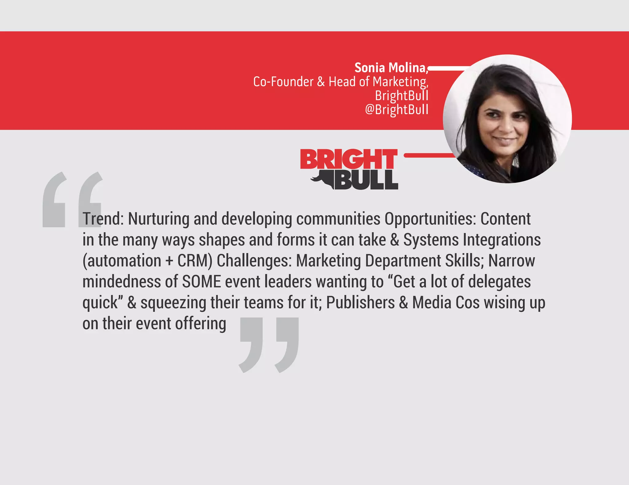 “
Trend: Nurturing and developing communities Opportunities: Content
in the many ways shapes and forms it can take & Systems Integrations
(automation + CRM) Challenges: Marketing Department Skills; Narrow
mindedness of SOME event leaders wanting to “Get a lot of delegates
quick” & squeezing their teams for it; Publishers & Media Cos wising up
on their event offering
Sonia Molina,
Co-Founder & Head of Marketing,
BrightBull
@BrightBull
 