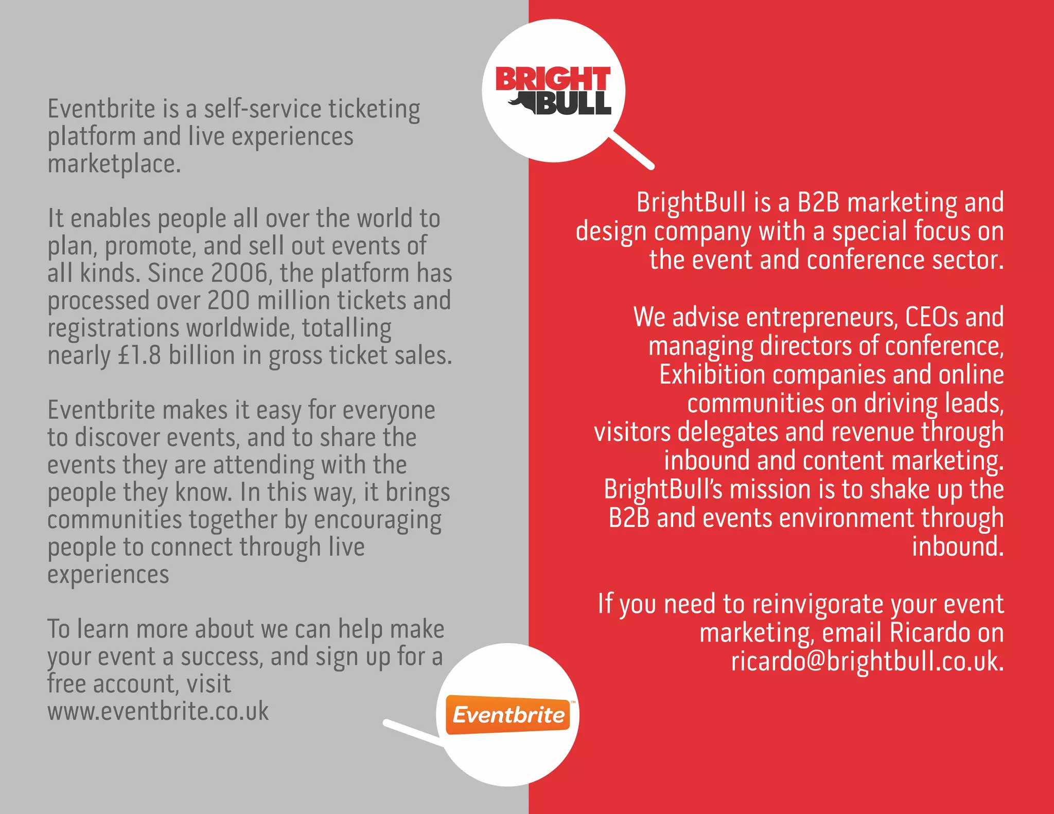 Eventbrite is a self-service ticketing
platform and live experiences
marketplace.
It enables people all over the world to
plan, promote, and sell out events of
all kinds. Since 2006, the platform has
processed over 200 million tickets and
registrations worldwide, totalling
nearly £1.8 billion in gross ticket sales.
Eventbrite makes it easy for everyone
to discover events, and to share the
events they are attending with the
people they know. In this way, it brings
communities together by encouraging
people to connect through live
experiences
To learn more about we can help make
your event a success, and sign up for a
free account, visit
www.eventbrite.co.uk
BrightBull is a B2B marketing and
design company with a special focus on
the event and conference sector.
We advise entrepreneurs, CEOs and
managing directors of conference,
Exhibition companies and online
communities on driving leads,
visitors delegates and revenue through
inbound and content marketing.
BrightBull’s mission is to shake up the
B2B and events environment through
inbound.
If you need to reinvigorate your event
marketing, email Ricardo on
ricardo@brightbull.co.uk.
 