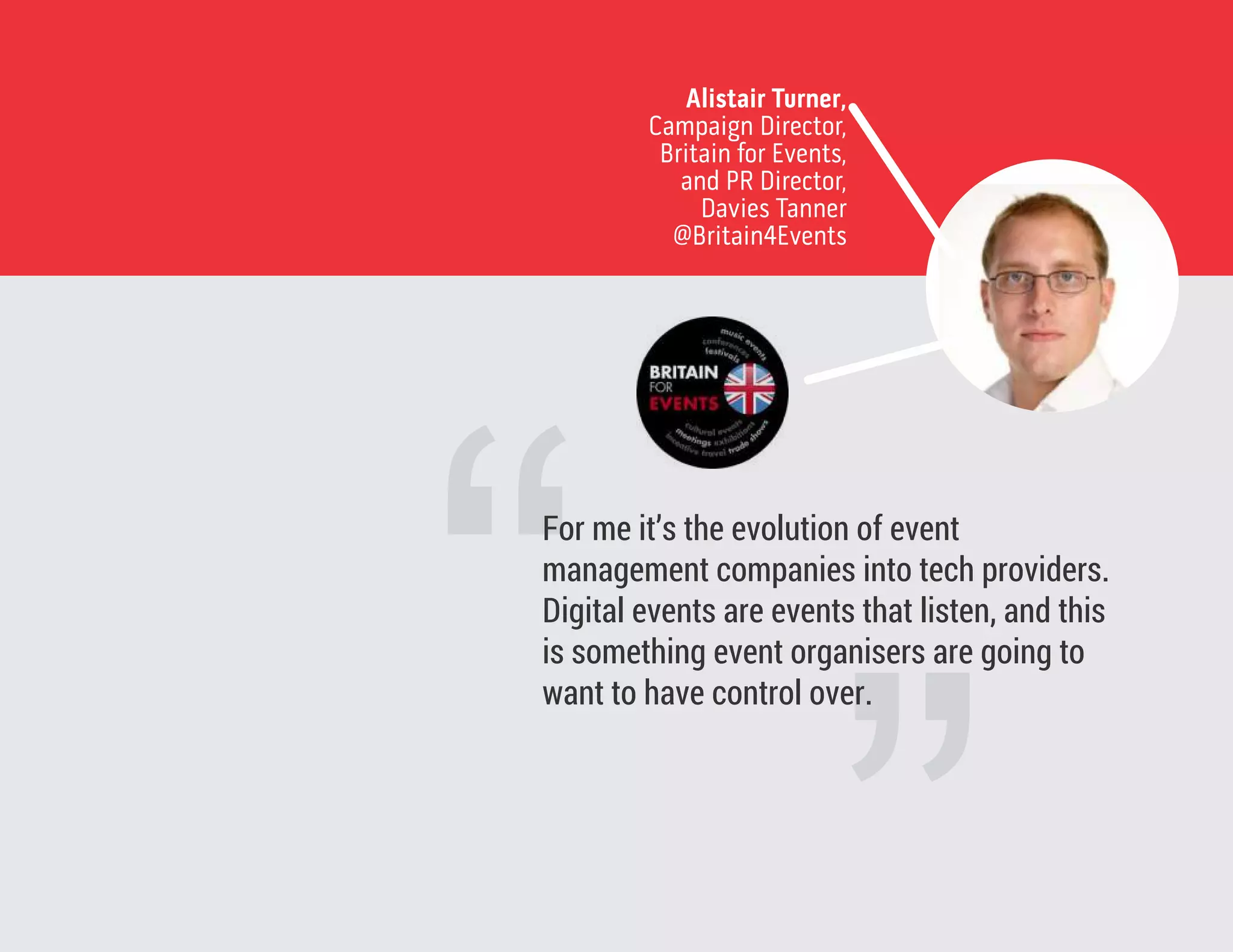 Alistair Turner,
Campaign Director,
Britain for Events,
and PR Director,
Davies Tanner
@Britain4Events
“For me it’s the evolution of event
management companies into tech providers.
Digital events are events that listen, and this
is something event organisers are going to
want to have control over.
 
