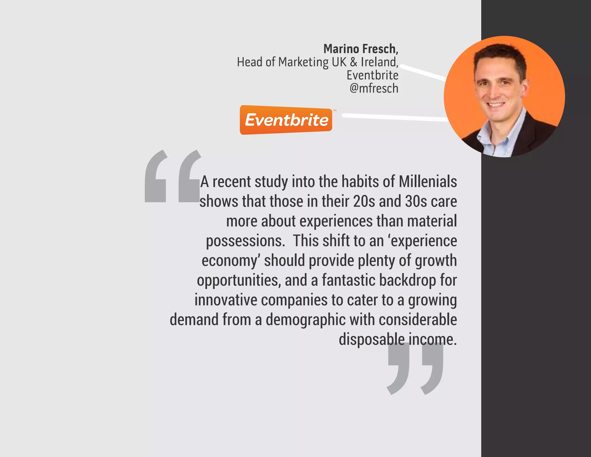 Marino Fresch,
Head of Marketing UK & Ireland,
Eventbrite
@mfresch
“
A recent study into the habits of Millenials
shows that those in their 20s and 30s care
more about experiences than material
possessions. This shift to an ‘experience
economy’ should provide plenty of growth
opportunities, and a fantastic backdrop for
innovative companies to cater to a growing
demand from a demographic with considerable
disposable income.
 