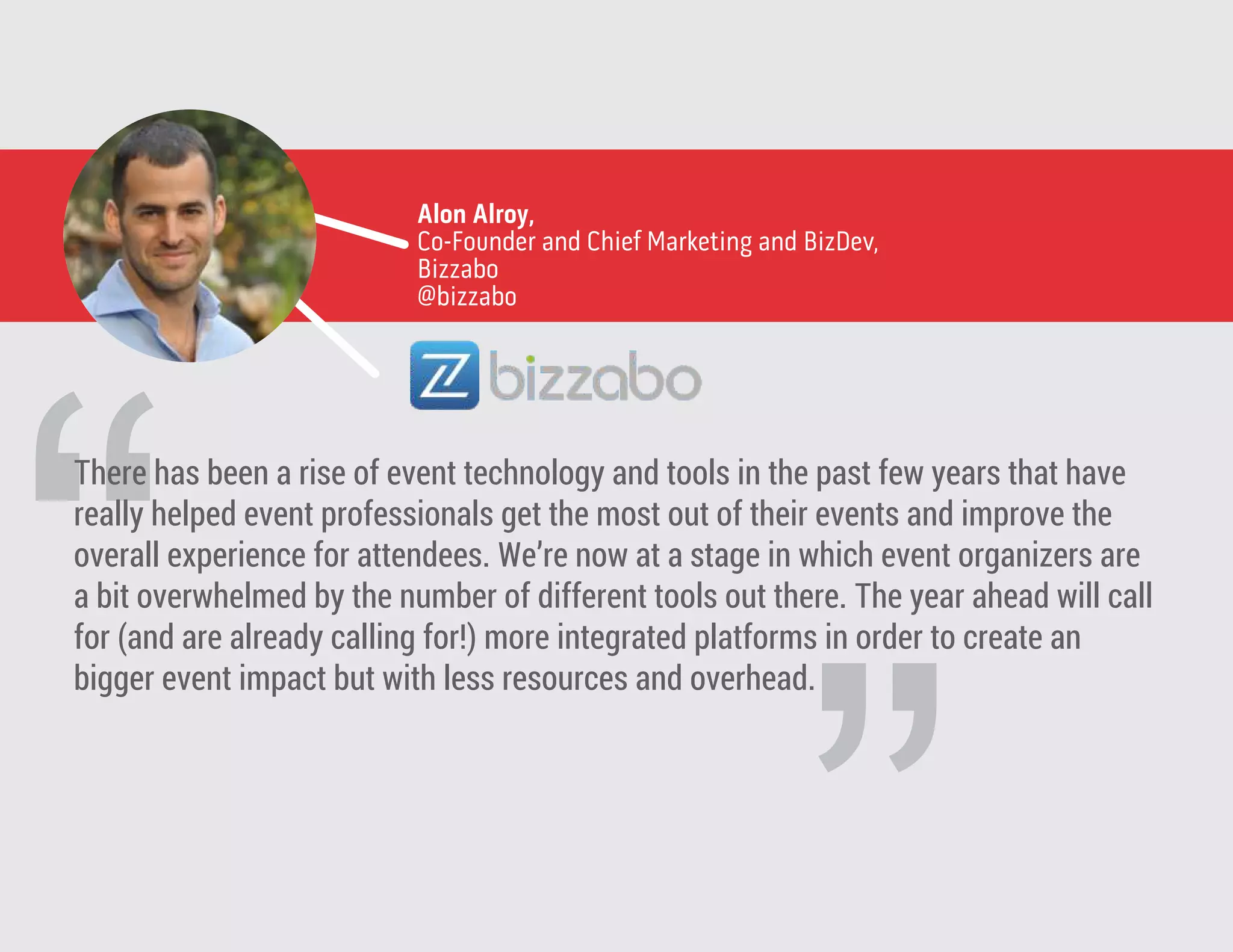 “
Alon Alroy,
Co-Founder and Chief Marketing and BizDev,
Bizzabo
@bizzabo
There has been a rise of event technology and tools in the past few years that have
really helped event professionals get the most out of their events and improve the
overall experience for attendees. We’re now at a stage in which event organizers are
a bit overwhelmed by the number of different tools out there. The year ahead will call
for (and are already calling for!) more integrated platforms in order to create an
bigger event impact but with less resources and overhead.
 