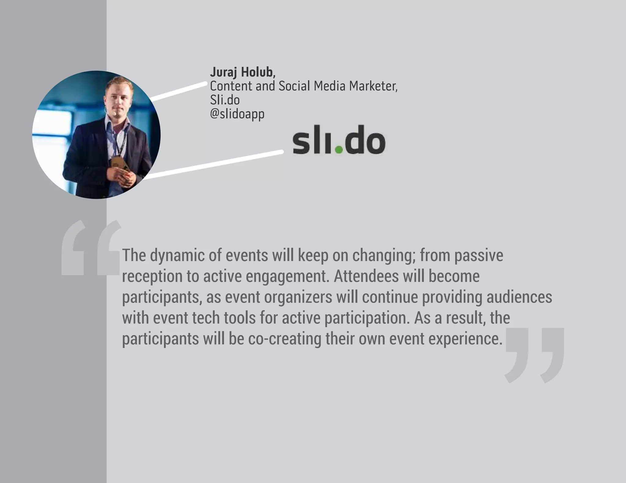 “
Juraj Holub,
Content and Social Media Marketer,
Sli.do
@slidoapp
The dynamic of events will keep on changing; from passive
reception to active engagement. Attendees will become
participants, as event organizers will continue providing audiences
with event tech tools for active participation. As a result, the
participants will be co-creating their own event experience.
 