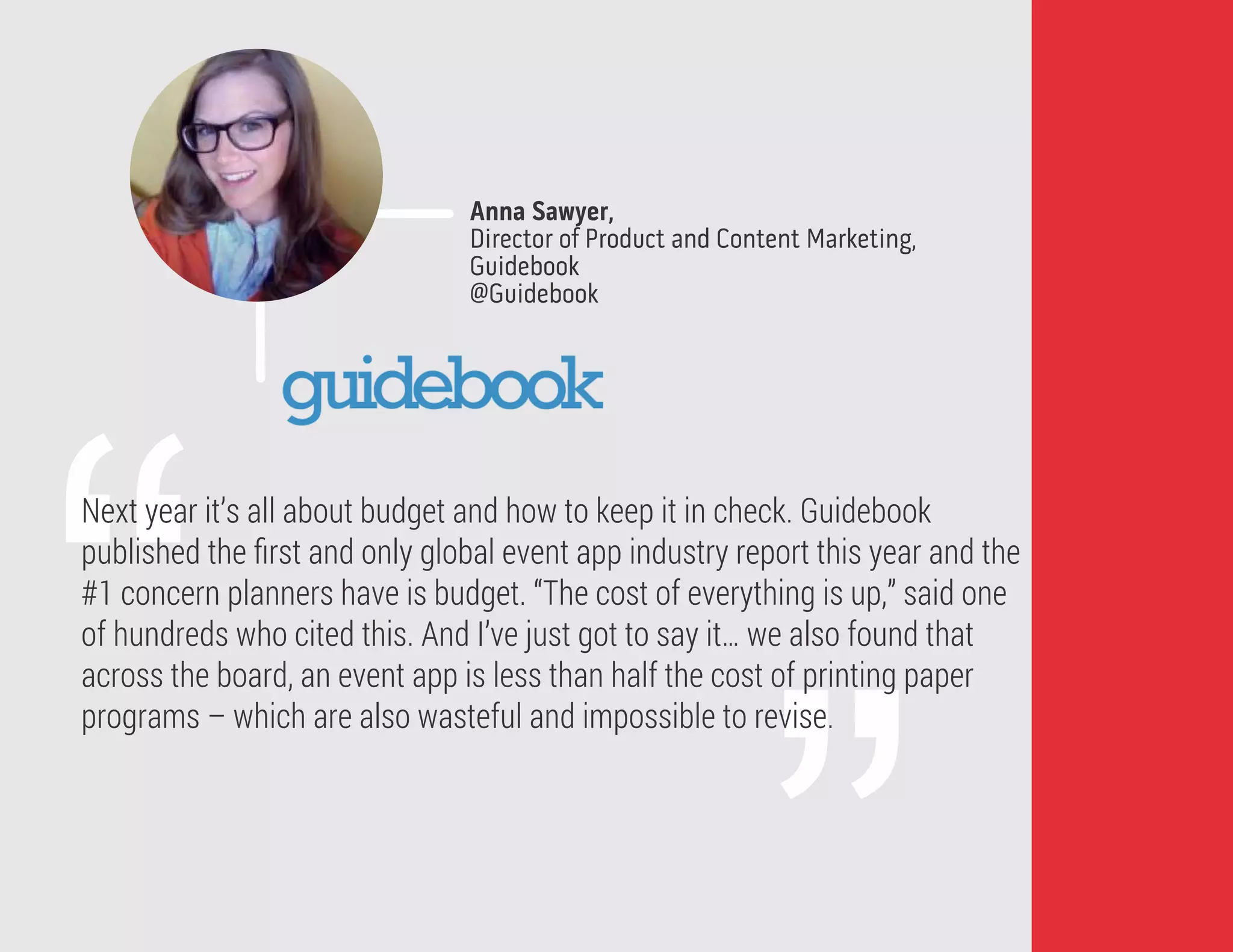 “
Next year it’s all about budget and how to keep it in check. Guidebook
published the ﬁrst and only global event app industry report this year and the
#1 concern planners have is budget. “The cost of everything is up,” said one
of hundreds who cited this. And I’ve just got to say it… we also found that
across the board, an event app is less than half the cost of printing paper
programs – which are also wasteful and impossible to revise.
Anna Sawyer,
Director of Product and Content Marketing,
Guidebook
@Guidebook
 